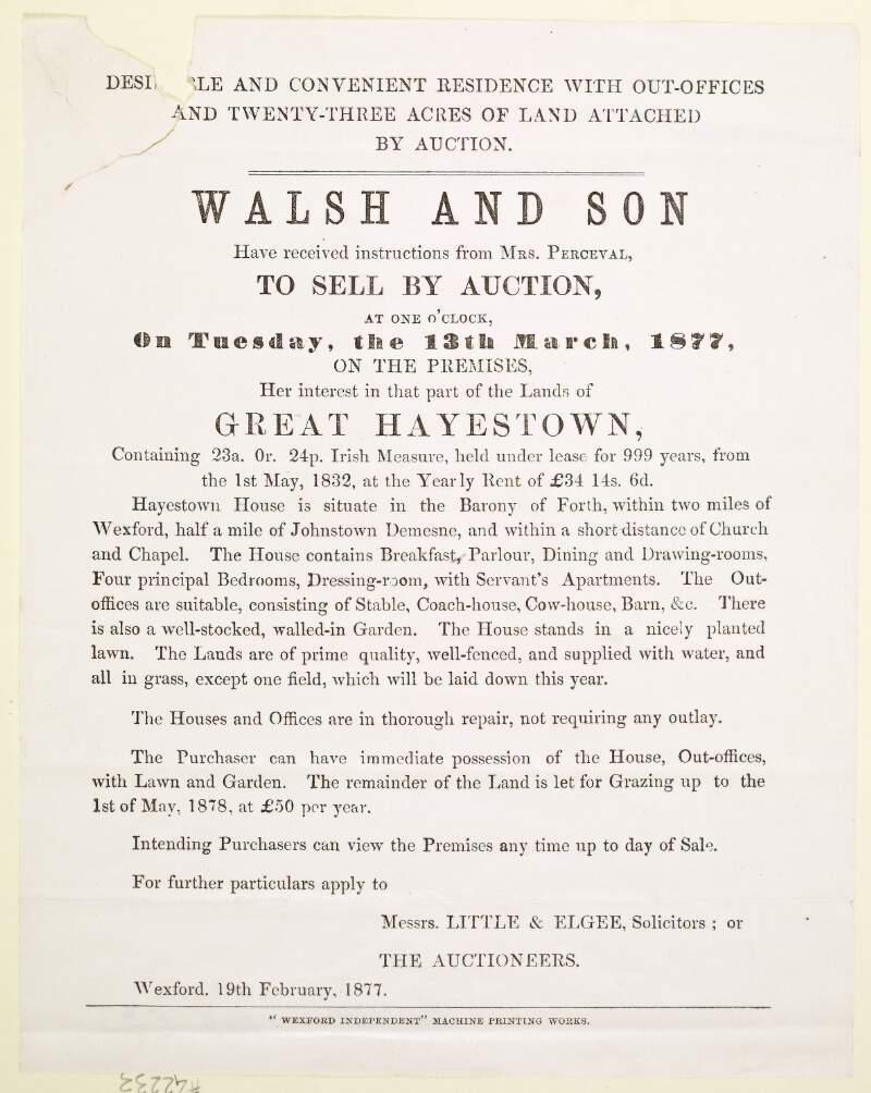 Walsh and Son Have received instructions from Mrs. Perceval, to sell by auction, at one o'clock, on Tuesday, the 13th March, 1877, on the premises, her interest in that part of the lands of Great Hayestown...within two miles of Wexford, and half a mile of Johnston Demense...For further particulars apply to Messrs. Little & Elgee, Solicitors, or the auctioneers.