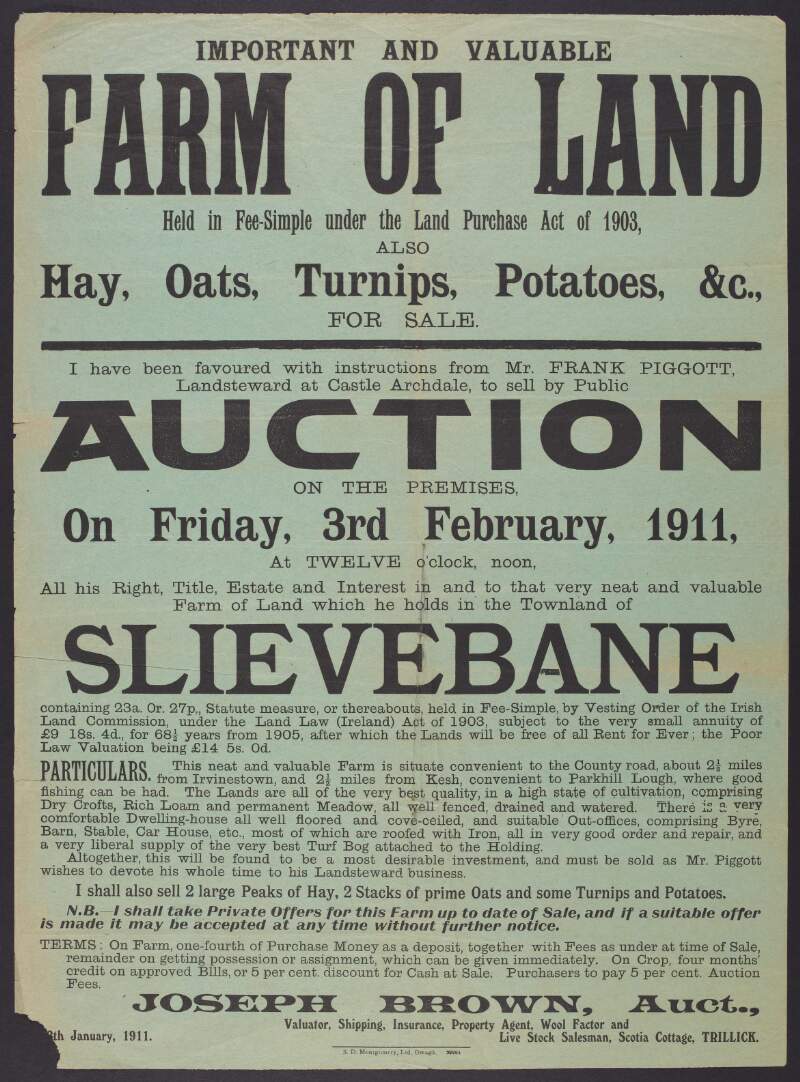 Important and Valuable Farm of Land Held in Fee-Simple under the Land Purchase Act of 1903, also Hay, Oats, Turnips, Potatoes, &c., For Sale. I have been favoured with instructions from Mr. Frank Pigott, Landsteward at Castle Archdale, to sell by Public Auction on the premises, on Friday, 3rd February, 1911 ...