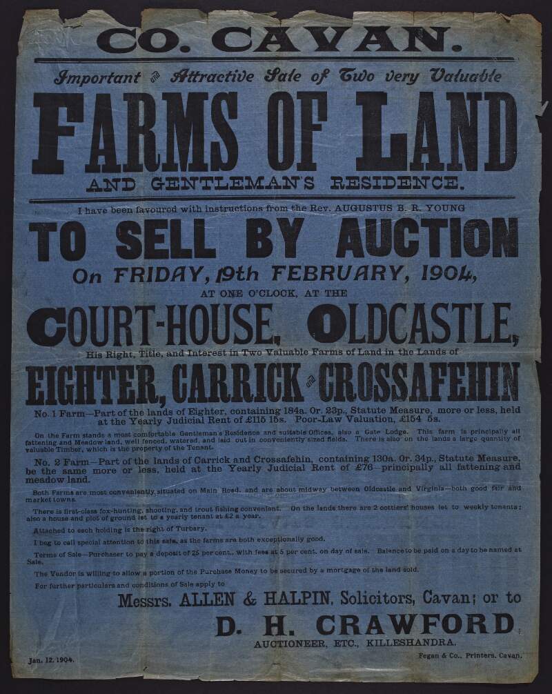 Co. Cavan. Important and attractive sale of two very valuable farms of land and gentleman's residence I have been favoured with instructions from the Rev. Augustus B. R. Young to sell by auction on Friday, 19th February, 1904, at one o'clock, at the Court-House, Oldcastle, his right, title, and interest in two valuable farms of land in the lands of Eighter, Carrick and Crossafehin ...