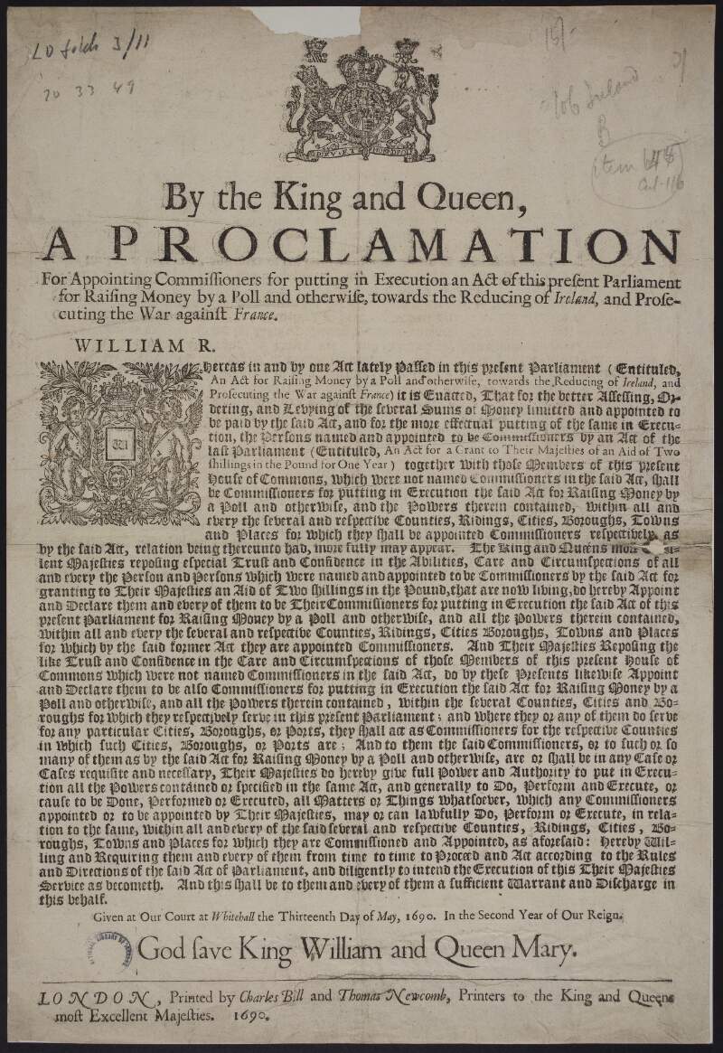 By the King and Queen, a proclamation for appointing commissioners for putting in execution an act of this present Parliament for raising money by a poll and otherwise, towards the reducing of Ireland, and prosecuting the war against France...Given at our court at Whitehall the thirteenth day of May, 1690. In the second year of our reign.
