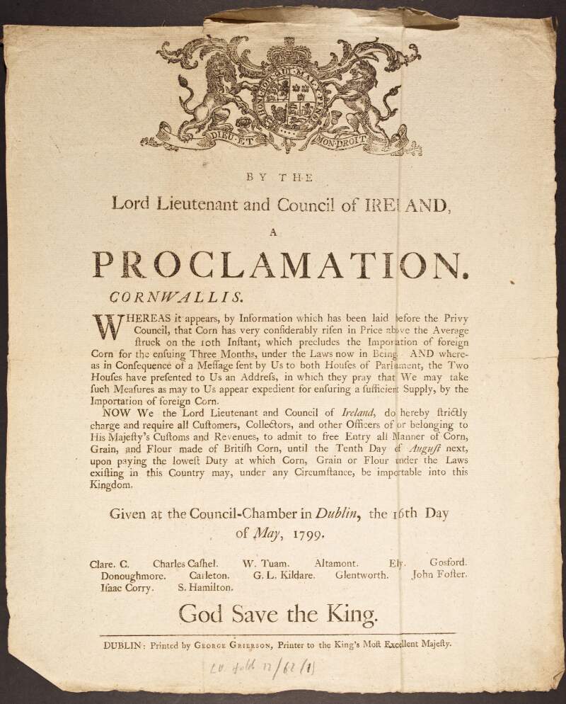 By the Lord Lieutenant and Council of Ireland, a proclamation. Cornwallis. Whereas it appears, by Information which has been laid before the Privy Council, that Corn has very considerably risen in Price above the Average struck on the 10th Instant, which precludes the Importation of foreign Corn for the ensuing Three Months, under the Laws now in Being...We may take such Measures as may to Us appear expedient for ensuring a sufficient Supply, by the Importation of foreign Corn...