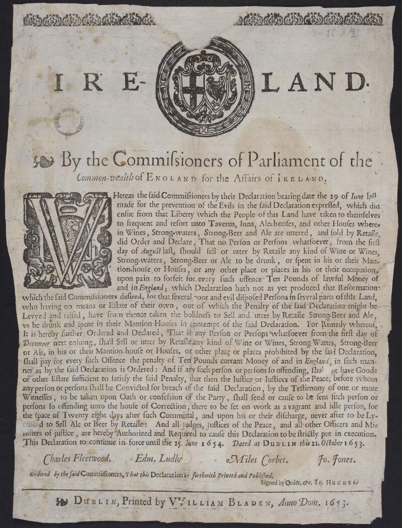 Ireland. By the Commissioners of Parliament of the Common-wealth of England for the affairs of Ireland. Whereas the said commissioners by their declaration bearing date the 29 of Iune [June] last, ... expressed, ... that no person or persons whatsoever, from the first day of August last, should sell or utter by retaile any kind of wine or wines, strong-waters, strong-beer or ale ...This declaration to continue in force until the 25. of Iune 1654. Dated at Dublin this 21. October 1653.