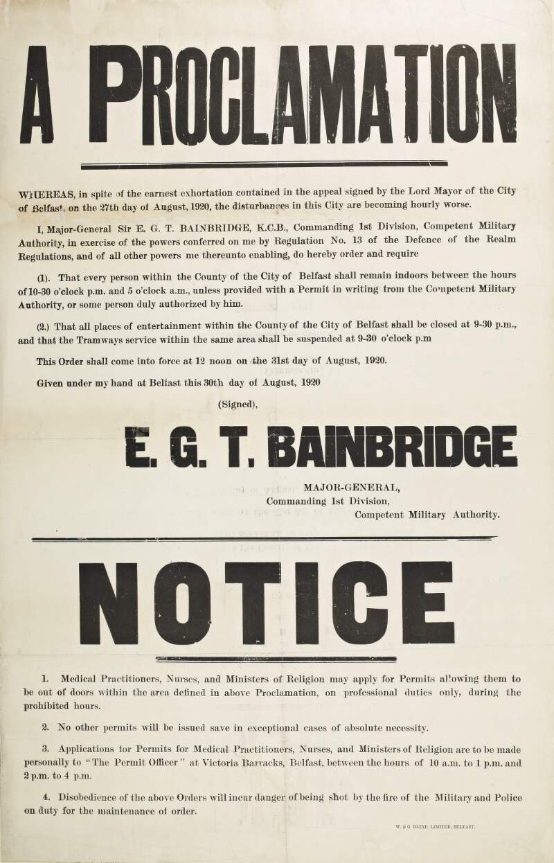 A proclamation: I, Major-General Sir E.G.T. Bainbridge, Commanding 1st Division, Competent Military Authority ... do hereby order and require (1). That every person within the county of the city of Belfast shall remain indoors between the hours of 10-30 o'clock p.m. and 5 o'clock a.m., unless provided with a permit in writing from the Competent Military Authority, or some person duly authorized by him. (2). That all places of entertainment within the county of the city of Belfast shall be closed at 9.30 o'clock p.m. and that the tramways service within the same area shall be suspended at 9-30 o'clock p.m. ... /