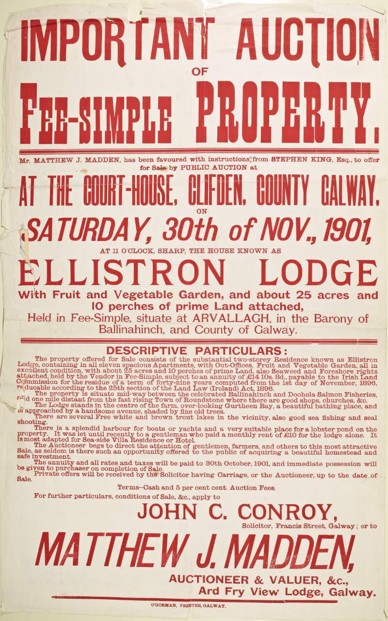 Important auction of fee-simple property : Mr. Matthew J. Madden has been favoured with instructions from Stephen King, Esq., to offer for sale by public aution at the court-house, Clifden, County Galway on Saturday, 30th of Nov., 1901 ... the house known as Ellistron Lodge with fruit and vegetable garden and about 25 acres and 10 perches of prime land attached ...