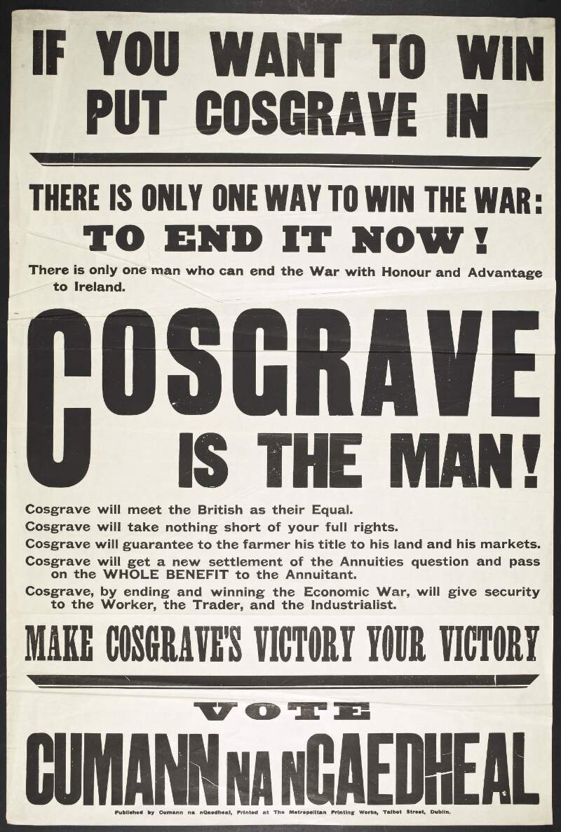 If you want to win put Cosgrave in : There is only one way to win the war: To end it now!There is only one man who can end the war with Honour and Advantage to Ireland. Cosgrave is the man! Cosgrave will meet the British as their equal. Cosgrave will take nothing short of your full rights. Cosgrave will guarantee to the farmer his title to his land and his markets. Cosgrave will get a new settlement of the annuities question and pass on the whole benefit to the Annuitant. Cosgrave, by ending and winning the Economic War, will give security to the worker, the trader, and the industralists. Make Cosgrave's victory your victory. Vote Cumann na nGaedheal.