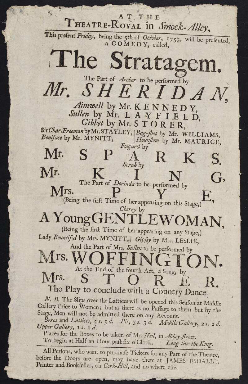 At the Theatre-Royal in Smock-Alley this present Friday, being the 5th of October 1753, will be presented a comedy called The Stratagem, the part of Archer to be performed by Mr. Sheridan ...and the part of Mrs. Sullen to be performed by Mrs. Woffington ... at the end of the fourth act, a song by Mrs. Storer : the play to conclude with a country dance.