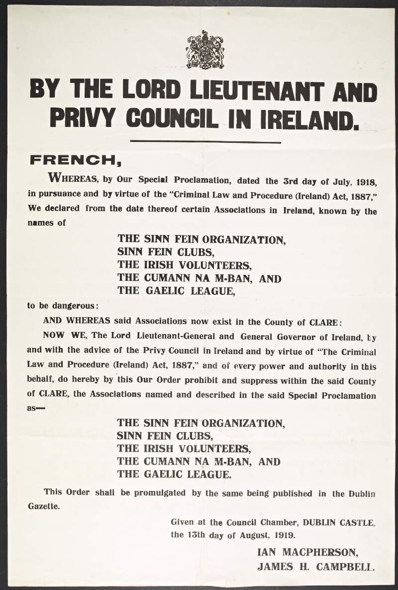 By the Lord Lieutenant and Privy Council in Ireland. French, whereas, by our special proclamation, dated the 3rd day of July, 1918 in pursuance and by virtue of the "Criminal law and Procedure (Ireland) Act, 1887," we declared from the date thereof certain associations in Ireland, known by the names of The Sinn Fein organization, Sinn Fein Clubs, The Irish Volunteers, The Cumann na m-Ban and the Gaelic League, to be dangerous...and whereas said associations now exist in the County of Clare...do hereby by this our order prohibit and suppress within the said county of Clare, the associations...Given at the Council Chamber, Dublin Castle, the 13th day of August, 1919.... /