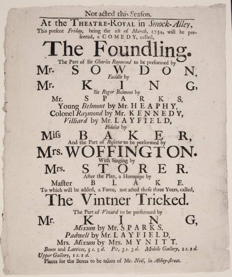 At the Theatre-Royal in Smock-Alley : this present Friday, being the 1st of March, 1754, will be presented, a comedy, called, The Foundling : th epart of Sir Charles Raymond to be performed by Mr. Snowdon...and the part of Rosetta to be performed by Mrs. Woffington...: after the play, a hornpipe by Master Blake to which will be added, a farce, not acted these three years, called, The Vintner Tricked...: places for the boxes to be taken of Mr. Neil, in Abbey-Street.