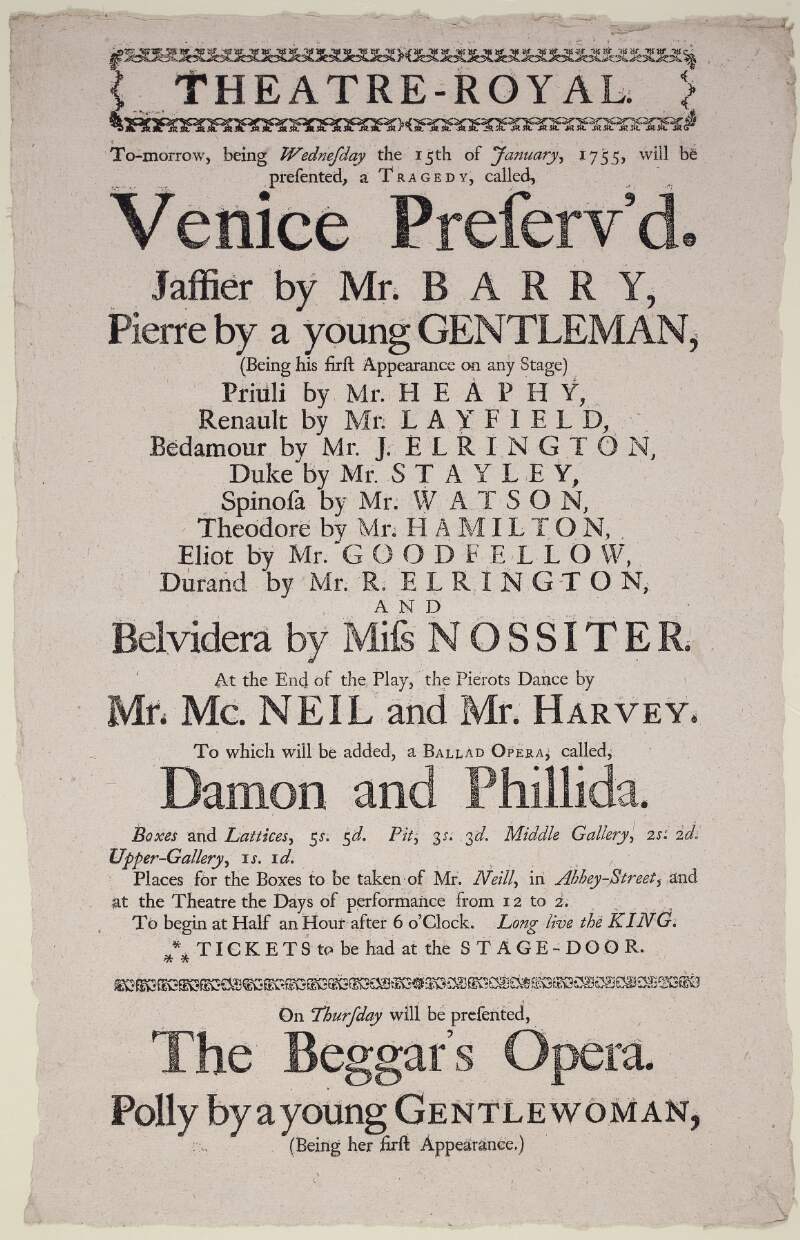 Theatre-Royal to-morrow, being Wednesday the 15th of January, 1755, will be presented, a tragedy, called, Venice Preserv'd.: Jaffier by Mr. Barry...and Belvidera by Miss Nossiter.: at the end of the play, the Pierots dance by Mr. Mc Neill...to which will be added, a Ballad Opera, called Damon and Philida...: on Thursday will be performed The Beggar's Opera...