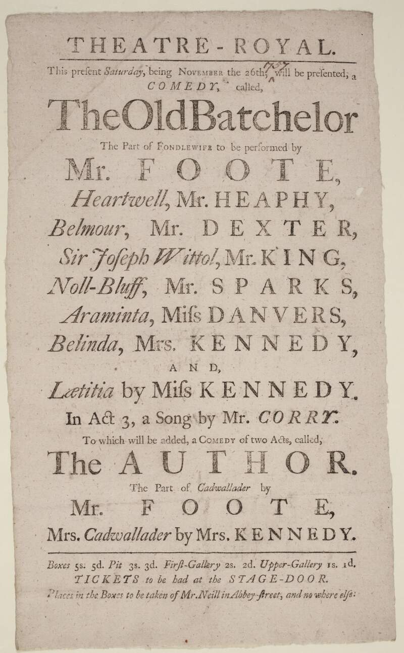 [Theatre-Royal] this present Saturday, being November the 26th, [1757, written in ink manuscript hand], will be presented, a comedy, called, The Old Batchelor : The part of Fondlewife to be performed by Mr. Foote, Heartwell Mr. Heaphy, Belmour, Mr. Dexter, Sir Joseph Wittol, Mr. King, Noll-Bluff, Mr Sparks, Araminta, Miss Danvers, Belinda, Mrs. Kennedy, and Laetitia by Miss. Kennedy. In Act 3 a Song by Mr. Corry to which will be added a Comedy of two Acts called The Author. The part of Cadwallader by Mr. Foote. Mrs. Cadwallader by Mrs. Kennedy...Tickets to be had at the stage door. Places in the boxes to be taken of Mr. Neill in Abbey Street, and no where else.