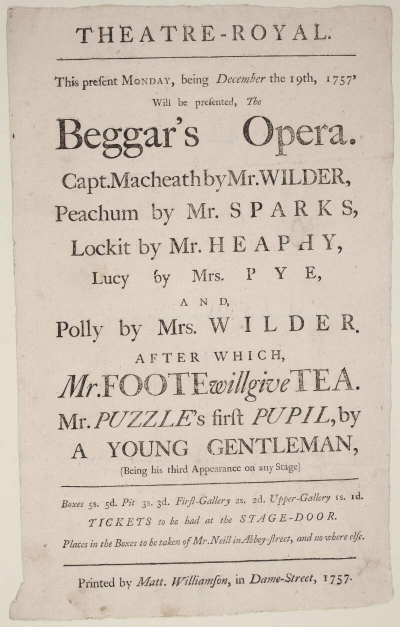 Theatre-Royal : this present Monday, being December the 19th, 1757, will be presented, the Beggar's Opera : Capt. Macheath by Mr. Wilder...and Polly by Mrs. Wilder : after which Mr. Foote will give Tea...places in the boxes to be taken of Mr. Neill in Abbey-street, and no where else.