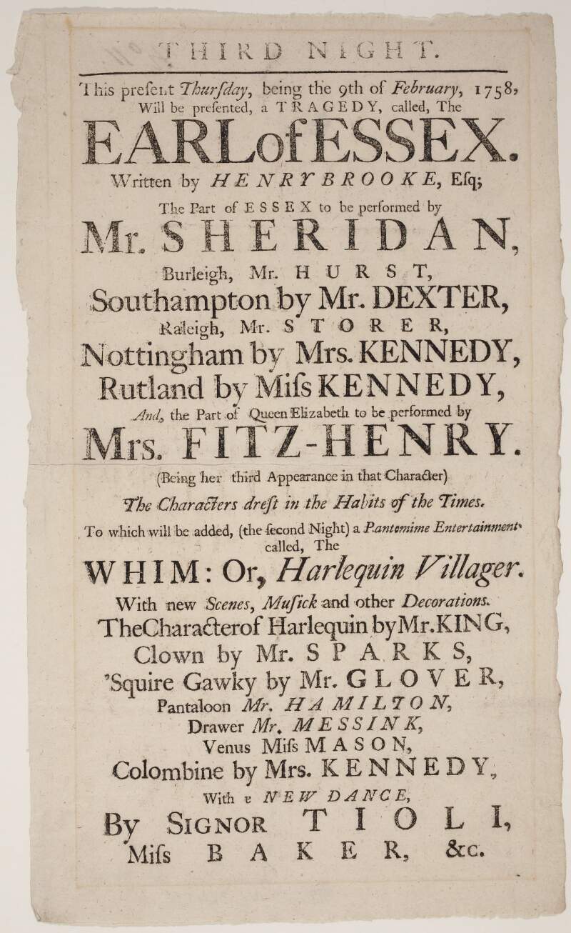 [Theatre-Royal] : this present Thursday, being the 9th of February, 1758, will be presented, a tragedy, called, the Earl of Essex written by Henry Brooke, Esq ; the part of Essex to be performed by Mr. Sheridan...and, the part of Queen Elizabeth to be performed by Mrs. Fitz-Henry...: to which will be added, (the second night) a Pantomime Entertainment called, the Whim : or, Harlequin Villager...