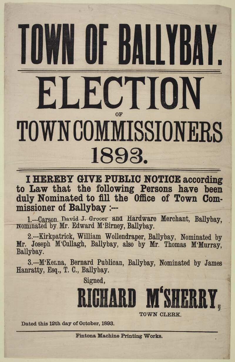 Town of Ballybay : election of Town Commissioners, 1893. I hereby give public notice according to law that the following persons have been duly nominated to fill the Office of Town Commissioner of Ballbay ... Carson, David J., grocer and hardware merchant ... Kirkpatrick, William, woolendraper... McKenna, Bernard, publican  /