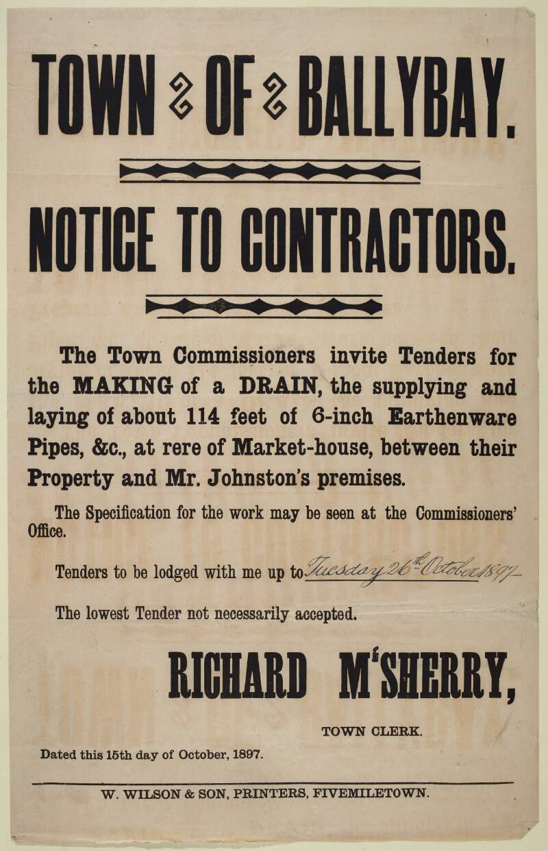 Town of Ballybay : notice to contractors. The Town Commissioners invite tenders to the making of a drain, the supplying and laying of about 114 feet of 6-inch earthenware pipes, &c., at rere of market-house, between their property and Mr. Johnston's premises. Richard M'Sherry, Town Clerk. 15th October 1897. /