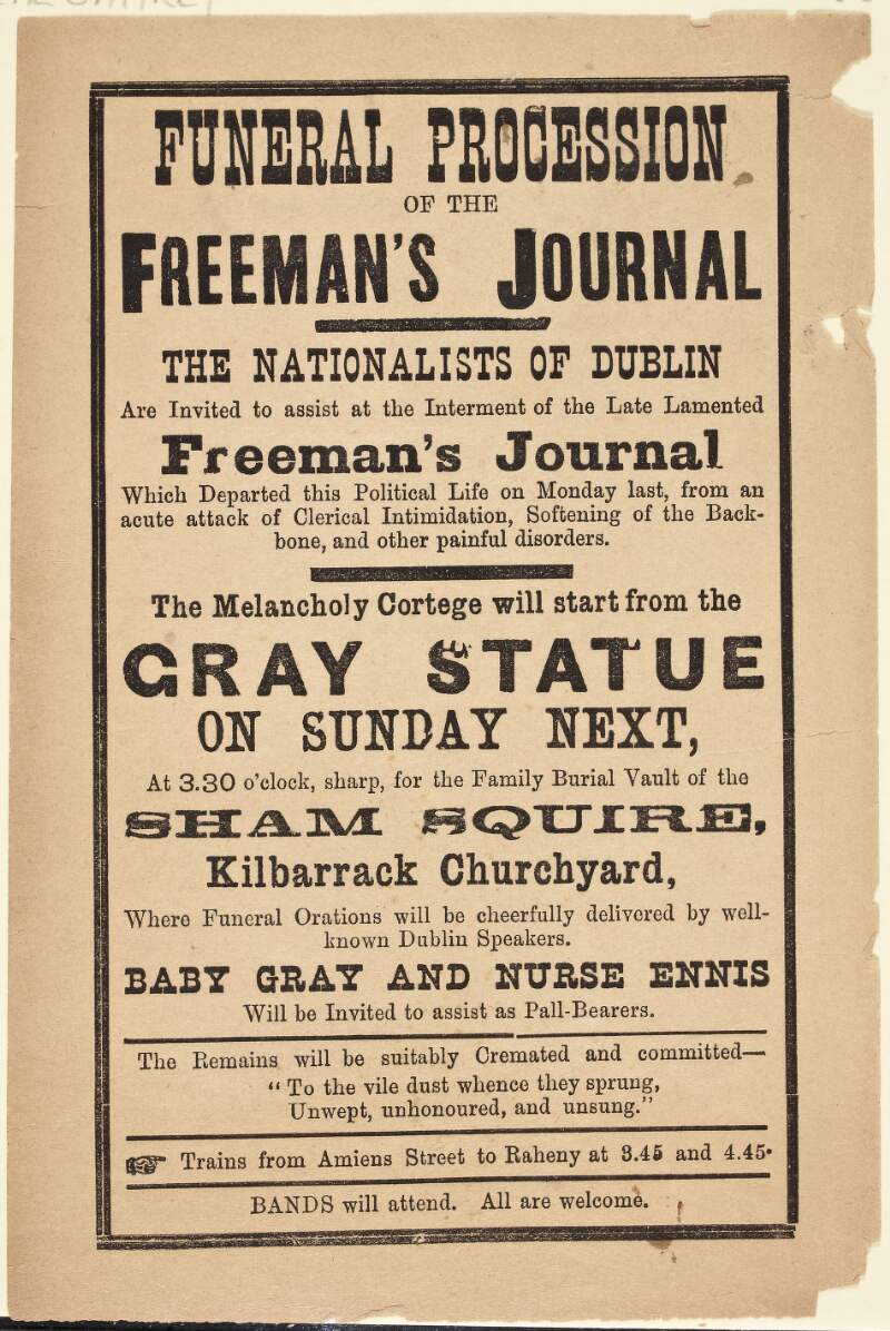 Funeral Procession: of the Freeman's Journal. The Nationalists of Dublin are invited to assist at the Interment of the late lamented Freeman's Journal which departed this political life on Monday last, from an acute attack of clerical intimidation, softening of the backbone, and other painful disorders. The Melancholy Cortege will start from the Gray Statue on Sunday next, [September 27 1891] at 3.30 o'clock, sharp, for the Family Burial Vault of the Sham Squire, Kilbarrack Churchyard, where Funeral Orations will be cheerfully delivered by well-known Dublin Speakers. Baby Gray nad Nurse Ennis will be Invited to assist as Pall-Bearers. The Remains will be suitably Cremated and committed - "To the vile dust whence they sprung, Unwept, uphonoured, and unsung". Trains from Amiens Street to Raheny at 3.45 and 4.45. Bands will attend. All are welcome.