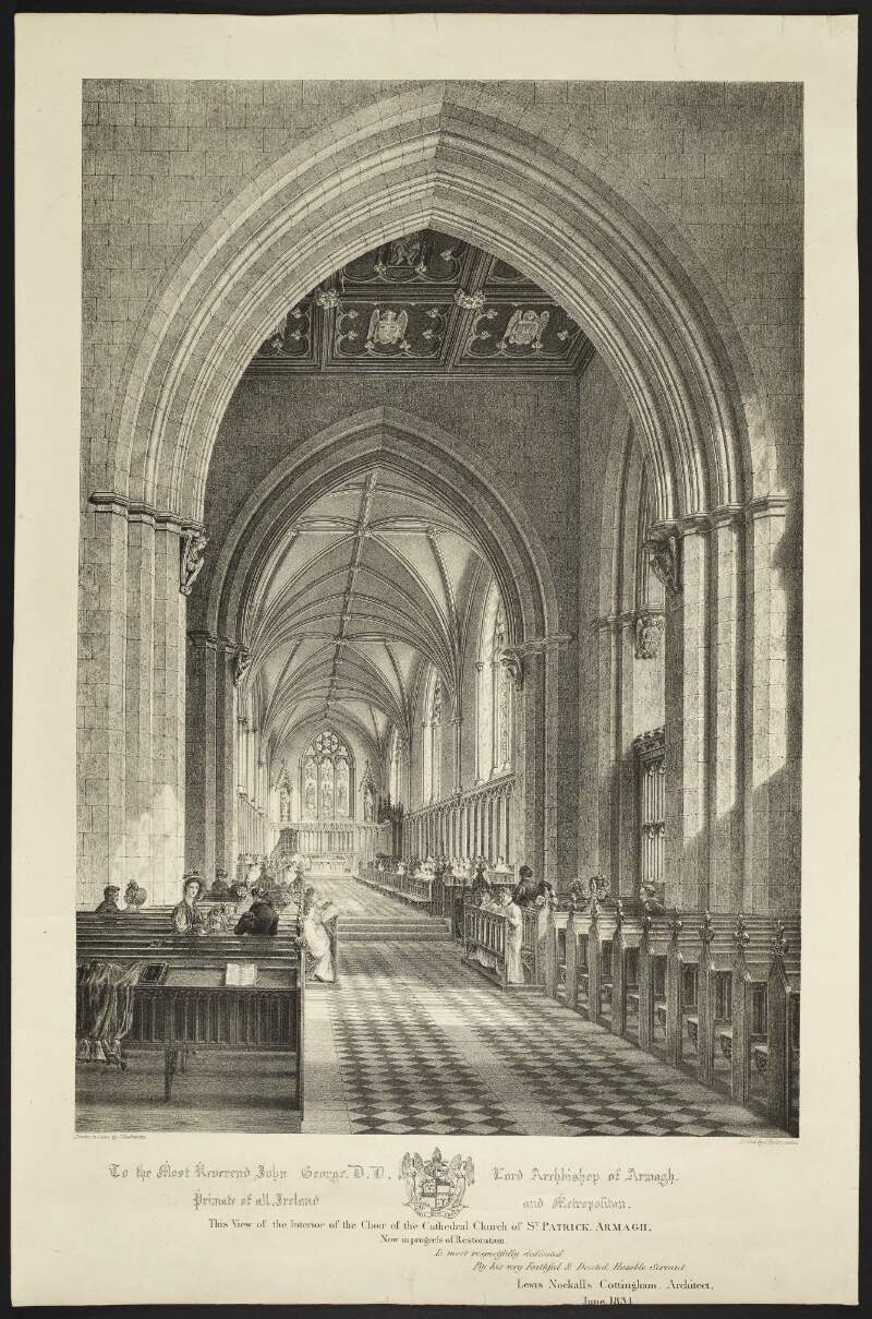 To the most Reverend John George D.D. Lord Archbishop of Armagh ... this view of the interior of the choir of the Cathedral Church of St. Patrick, Armagh, now in progress of restoration is most respectfully dedicated by .... Lewis Nockalls Cottingham, architect, June 1834