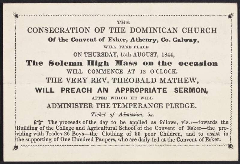 The consecration of the Dominican church of the Convent of Esker, Athenry, Co. Galway, will take place on Thursday, 15th August, 1844 ... the very Rev. Theobald Mathew, will preach an appropriate sermon, after which he will administer the temprance pledge. Ticket of admission 5 s.