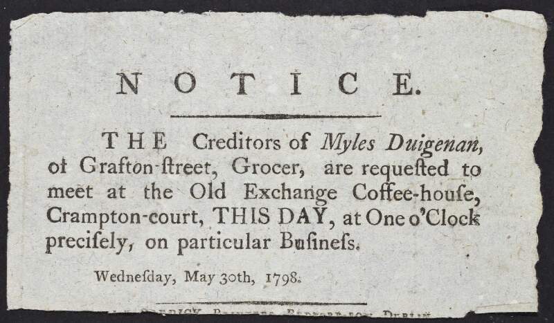 Notice : the creditors of Myles Duigenan, of Grafton Street, grocer, are requested to meet at the Old Exchange Coffee-house, Crampton court, this day, at one o'clock precisely on particular business Wednesday, May 30th, 1798 /