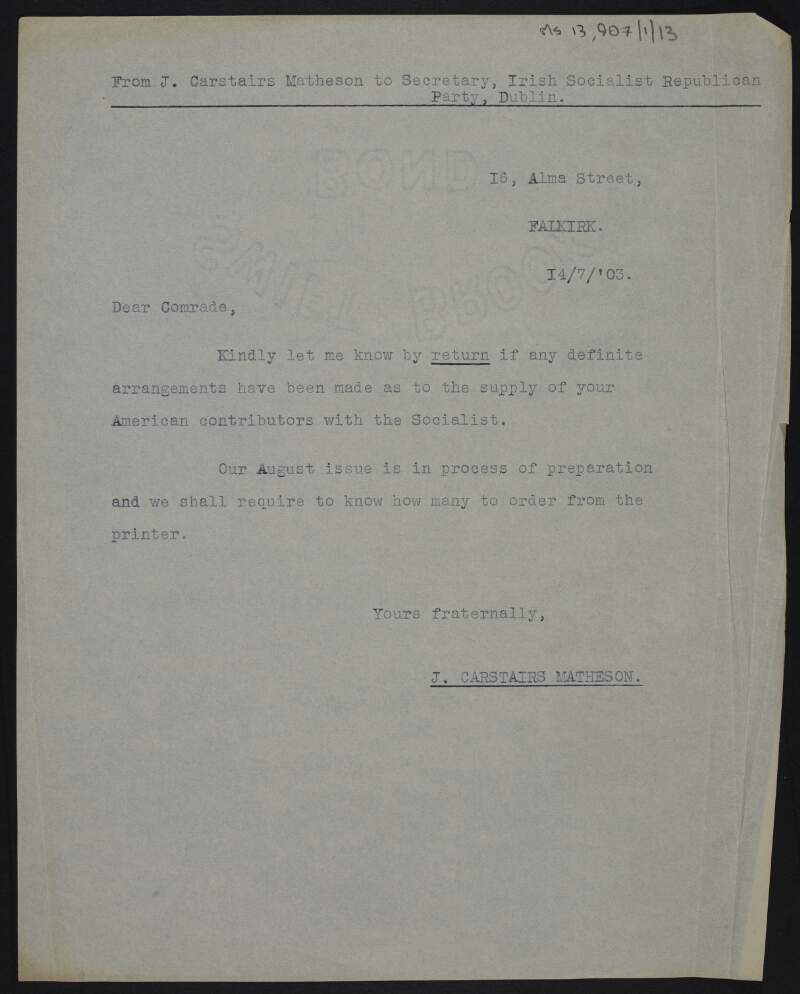Copy of letter from John Carstairs Matheson to "Dear comrade" [John J. Lyng, Secretary of the Irish Socialist Republican Party?] enquiring if definite arrangments have been made for the supply of 'The Socialist' to American contributors, and about the August issue ,