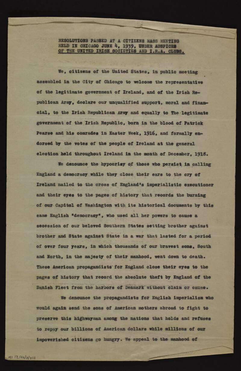 Resolutions passed at meeting by the "United Irish Societies and I.R.A. Clubs" [Clan-na-Gael], in Chicago, declaring its moral and financial support for the IRA, the hypocrisy of British democracy, denouncing the "propagandists for English imperialism" who would send Americans to fight while Britain still refuses to repay its war debt to the US, and warning President Roosevelt not to become the victim of intrigues with the British government,