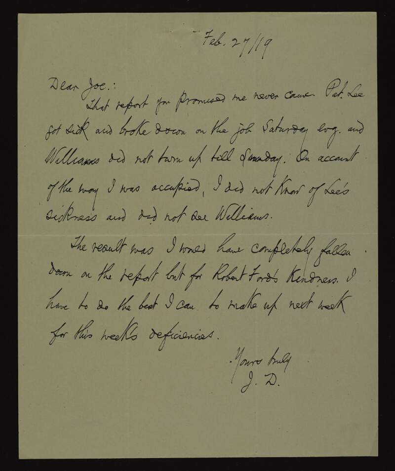 Letter from John Devoy to Joseph McGarrity informing him that the report he [McGarrity] promised him never arrived, and that as a result of "Lee's" sickness and "Williams" not turning up until Sunday he [Devoy] would have fallen down on the report if it were not for the kindness of Robert Ford,
