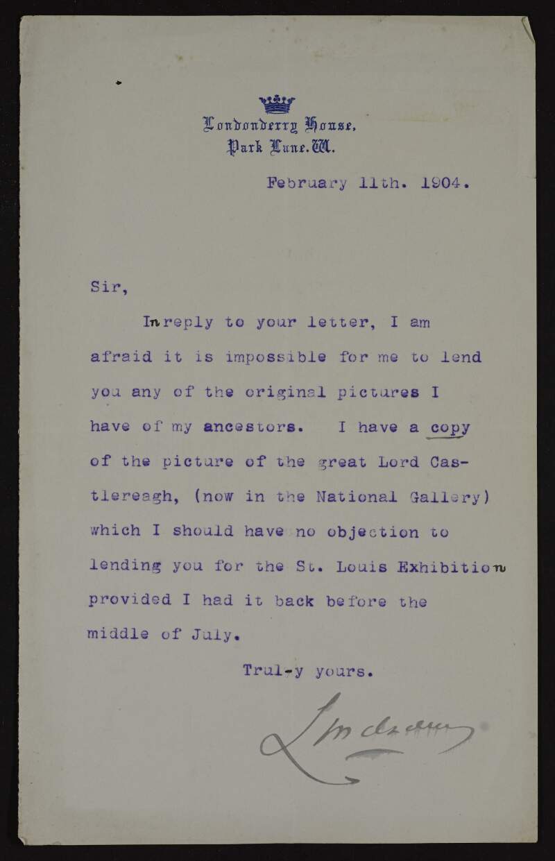 Letter from Charles Stewart 6th Marquis of Londonderry to Hugh Lane declining his request for a loan of portraits of his ancestors for exhibit at the St. Louis Exposition but offering a copy instead,