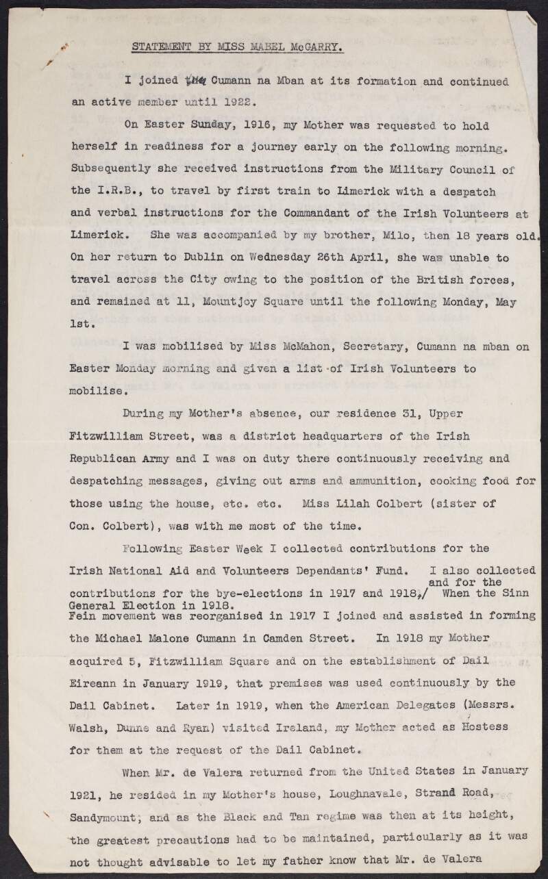 Copy typescript statement of Mabel McGarry describing her mothers journey, accompanied by her brother, Milo McGarry, to Limerick to deliver a despatch to the Commandant of the Irish Volunteers in Limerick, (John Daly), informing them her house at 31 Upper Fitzwilliam Square was a district headquaters of the Irish Republican Army, explaining her role after the Easter Rising until 1921 and detailing the use of her house by political bodies, including members of the Dáil cabinet, American delegates and Eamon De Valera,