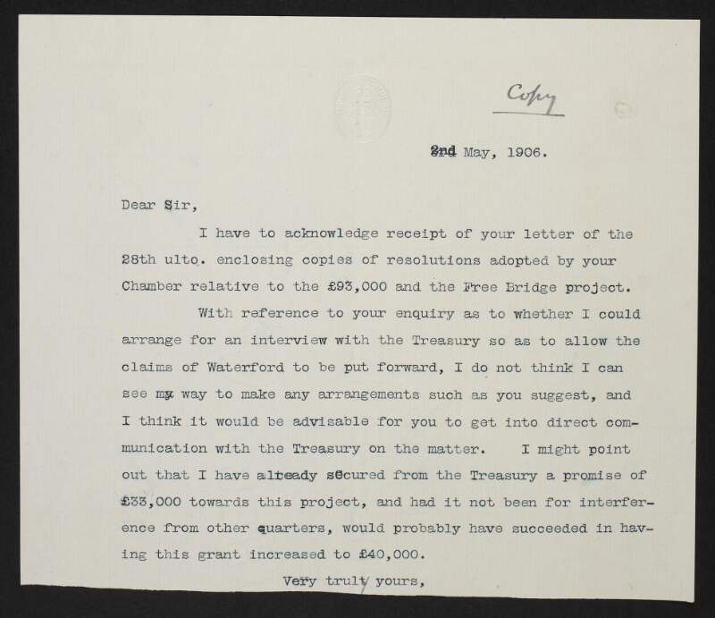 Copy letter from John Redmond, to the Waterford Chamber of Commerce, Co. Waterford, Ireland, acknowledging receipt of copy resolutions sent on 28 April regarding the Free Bridge Project, and turning down a request to arrange an interview with the Treasury,