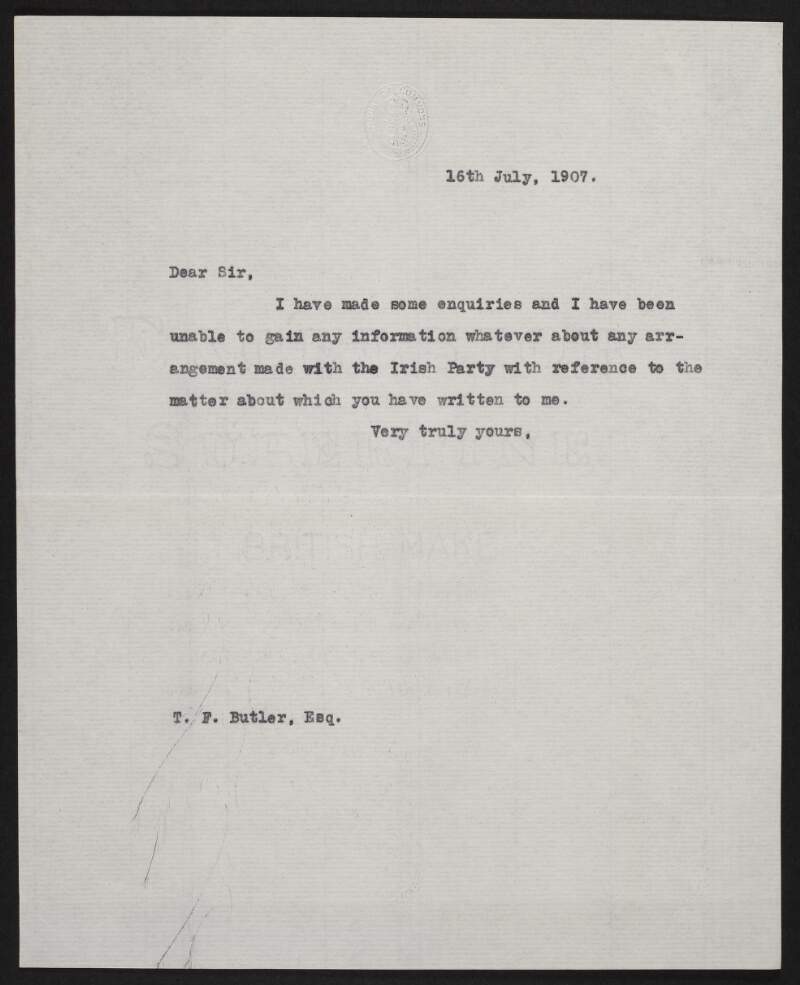 Copy letter from John Redmond, to T. F. Butler, [Barrow-in-Furness], England, explaining that he had "made some enquiries and have been unable to gain any information whatever about any arrangement made with the Irish Party with reference to the matter about which you have written to me",