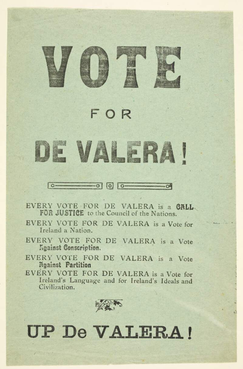 Vote for de Valera! Every vote for De Valera is a call for justice to the Council of Nations. Every vote for De Valera is a vote for Ireland a nation. Every vote for De Valera is a vote against conscription. Every vote for De Valera is a vote against partition. Every vote for De Valera is a vote for Ireland's language and for Ireland's ideals and civilization. Up de Valera! /