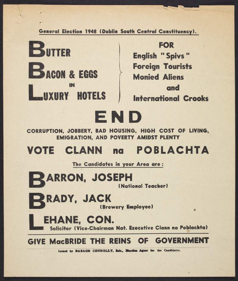 General election 1948 (Dublin South Central Constituency) [.] Butter bacon & eggs in luxury hotels for English "Spivs" foreign tourists monied aliens and international crooks [.] : end corruption, jobbery, bad housing, high cost of living, emigration and poverty amidst plenty vote Clann na Poblachta..... give [Seán] MacBride the reins of government /