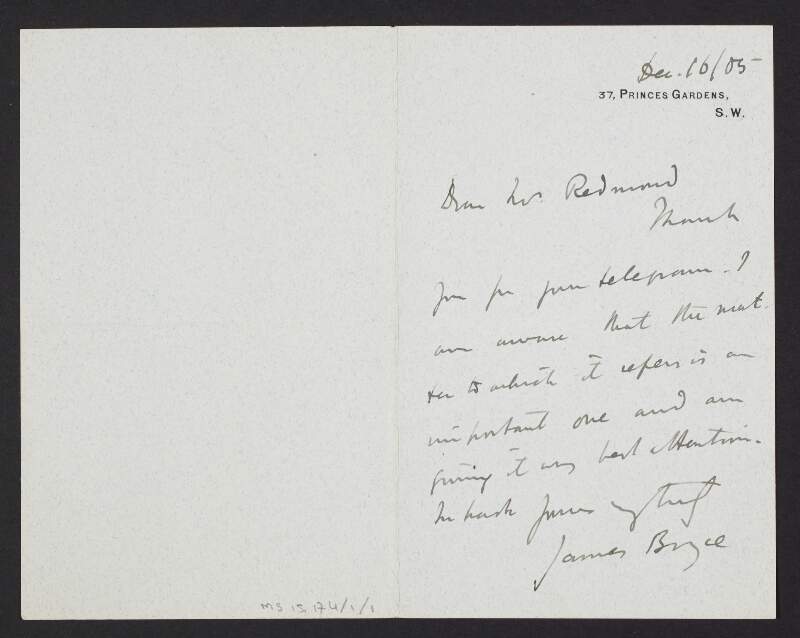 Letter from James Bryce, Chief Secretary for Ireland, Princes Gardens, London, to John Redmond, promising to give his full attention to a matter mentioned by Redmond in a recent telegram,
